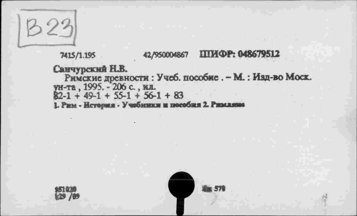 ﻿7415/1.195	42/950004867 ШИФР: 048679512
Санчурскмй ELB.
Римские древности : Учеб, пособие . - М. : Изд-во Моск.
Е-п, 1995. - 206 с., ил.
-1 + 49-1 + 55-1 + 56-1 + 83
V Ржи ■ Истерия ■ У «бнвкж ■ пособжя 2. Ршшам
«1И»
&/в»
•вэт»